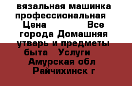 вязальная машинка профессиональная › Цена ­ 15 000 - Все города Домашняя утварь и предметы быта » Услуги   . Амурская обл.,Райчихинск г.